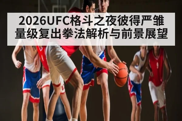 2026UFC格斗之夜彼得严雏量级复出拳法解析与前景展望